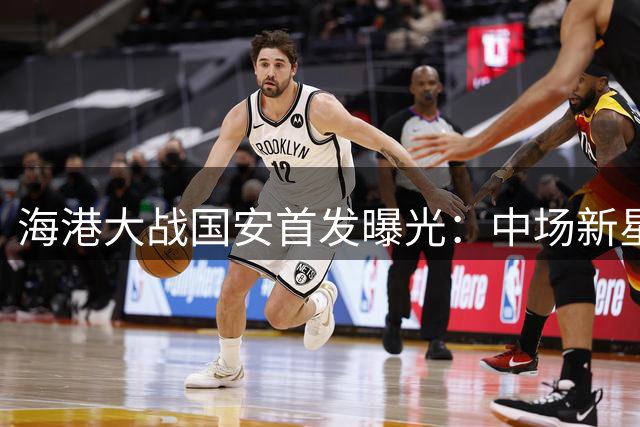 海港大战国安首发曝光：中场新星掌舵，锋线双枪出击